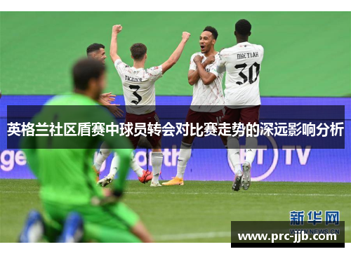 英格兰社区盾赛中球员转会对比赛走势的深远影响分析